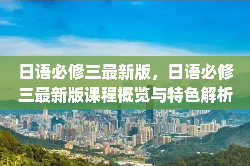 日语必修三最新版，日语必修三最新版课程概览与特色解析