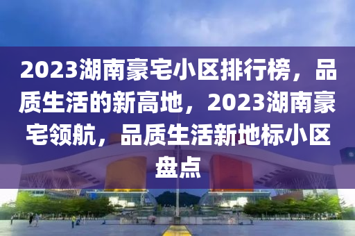 2023湖南豪宅小区排行榜，品质生活的新高地，2023湖南豪宅领航，品质生活新地标小区盘点