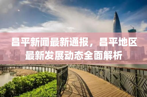 昌平新闻最新通报，昌平地区最新发展动态全面解析