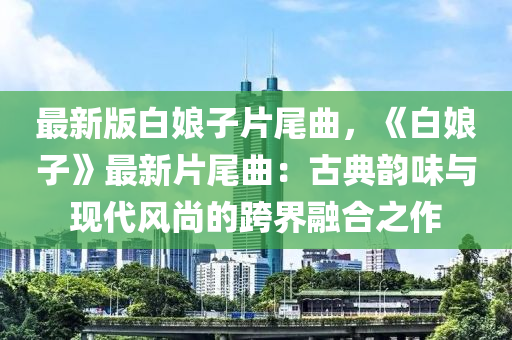 最新版白娘子片尾曲，《白娘子》最新片尾曲：古典韵味与现代风尚的跨界融合之作