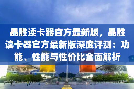 品胜读卡器官方最新版，品胜读卡器官方最新版深度评测：功能、性能与性价比全面解析