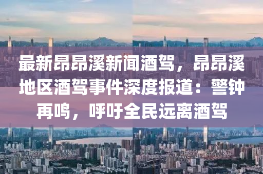 最新昂昂溪新闻酒驾，昂昂溪地区酒驾事件深度报道：警钟再鸣，呼吁全民远离酒驾