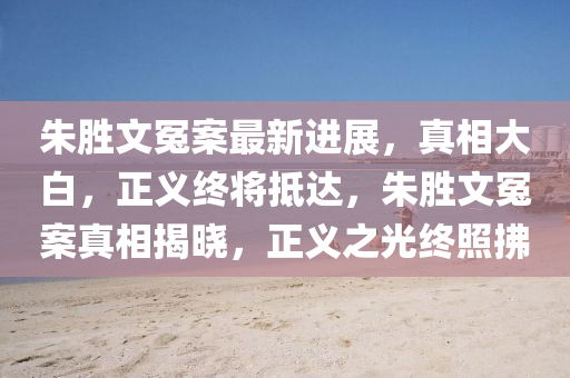 朱胜文冤案最新进展，真相大白，正义终将抵达，朱胜文冤案真相揭晓，正义之光终照拂