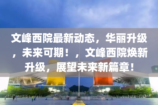 文峰西院最新动态，华丽升级，未来可期！，文峰西院焕新升级，展望未来新篇章！