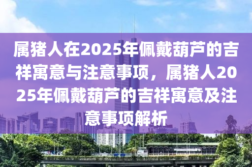 属猪人在2025年佩戴葫芦的吉祥寓意与注意事项，属猪人2025年佩戴葫芦的吉祥寓意及注意事项解析