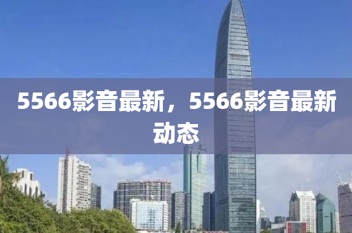 5566影音最新，5566影音最新动态