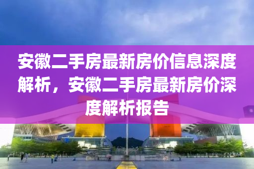 安徽二手房最新房价信息深度解析，安徽二手房最新房价深度解析报告