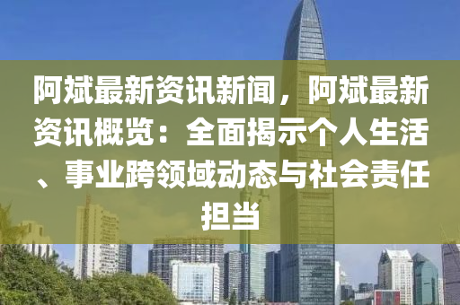 阿斌最新资讯新闻，阿斌最新资讯概览：全面揭示个人生活、事业跨领域动态与社会责任担当