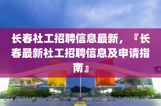 长春社工招聘信息最新，『长春最新社工招聘信息及申请指南』