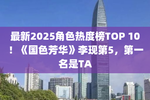 最新2025角色热度榜TOP 10！《国色芳华》李现第5，第一名是TA