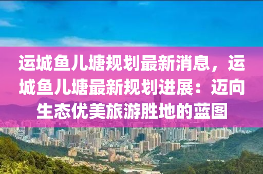 运城鱼儿塘规划最新消息，运城鱼儿塘最新规划进展：迈向生态优美旅游胜地的蓝图
