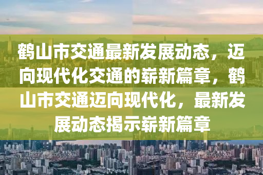 鹤山市交通最新发展动态，迈向现代化交通的崭新篇章，鹤山市交通迈向现代化，最新发展动态揭示崭新篇章