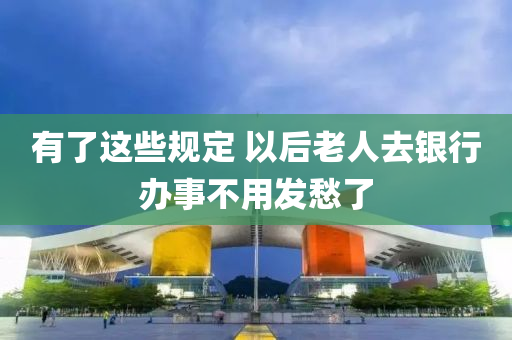 有了这些规定 以后老人去银行办事不用发愁了