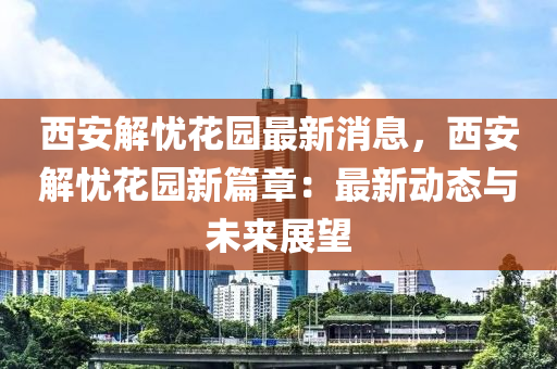 西安解忧花园最新消息，西安解忧花园新篇章：最新动态与未来展望