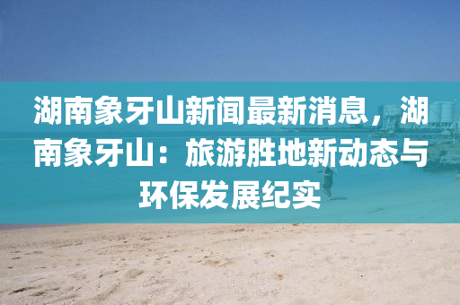 湖南象牙山新闻最新消息，湖南象牙山：旅游胜地新动态与环保发展纪实