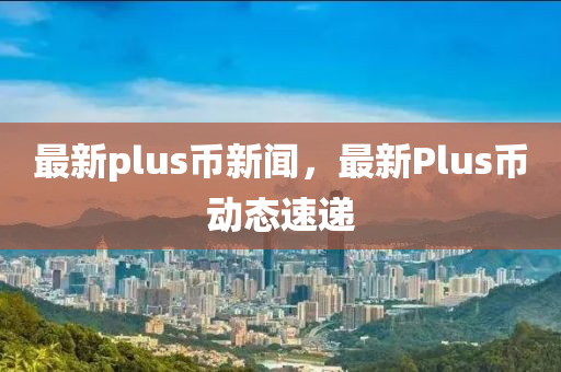 最新plus币新闻，最新Plus币动态速递