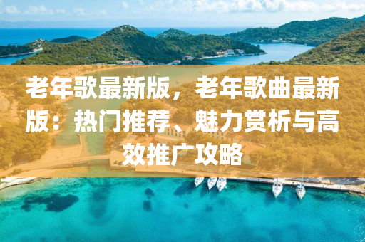 老年歌最新版，老年歌曲最新版：热门推荐、魅力赏析与高效推广攻略