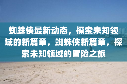 蜘蛛侠最新动态，探索未知领域的新篇章，蜘蛛侠新篇章，探索未知领域的冒险之旅