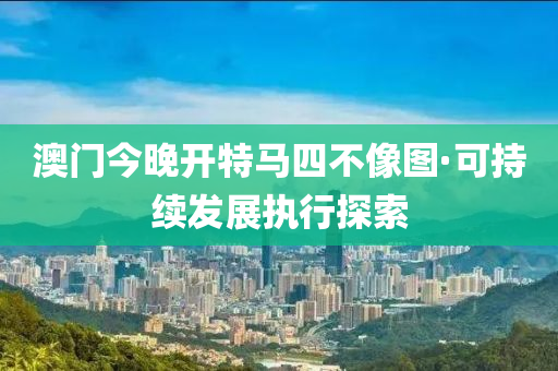 澳门今晚开特马四不像图·可持续发展执行探索