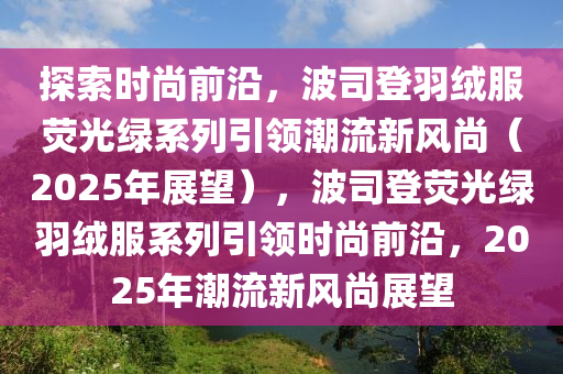 探索时尚前沿，波司登羽绒服荧光绿系列引领潮流新风尚（2025年展望），波司登荧光绿羽绒服系列引领时尚前沿，2025年潮流新风尚展望