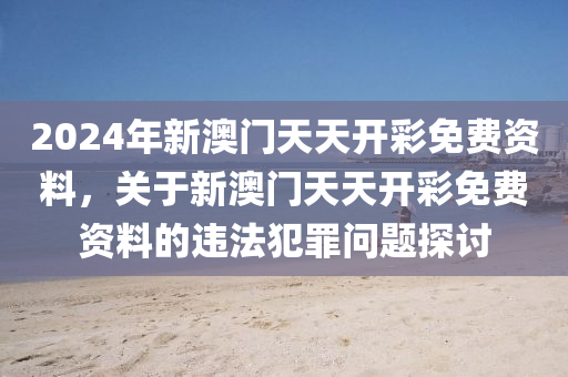 2024年新澳门天天开彩免费资料，关于新澳门天天开彩免费资料的违法犯罪问题探讨