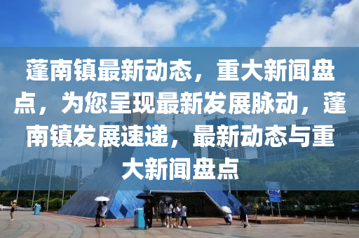 蓬南镇最新动态，重大新闻盘点，为您呈现最新发展脉动，蓬南镇发展速递，最新动态与重大新闻盘点