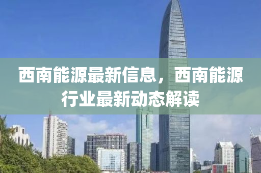 西南能源最新信息，西南能源行业最新动态解读
