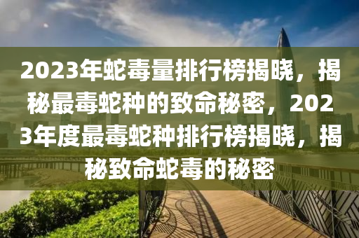 2023年蛇毒量排行榜揭晓，揭秘最毒蛇种的致命秘密，2023年度最毒蛇种排行榜揭晓，揭秘致命蛇毒的秘密