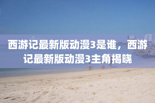 西游记最新版动漫3是谁，西游记最新版动漫3主角揭晓