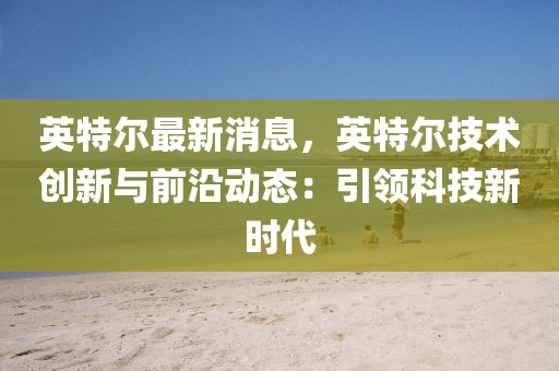 英特尔最新消息，英特尔技术创新与前沿动态：引领科技新时代