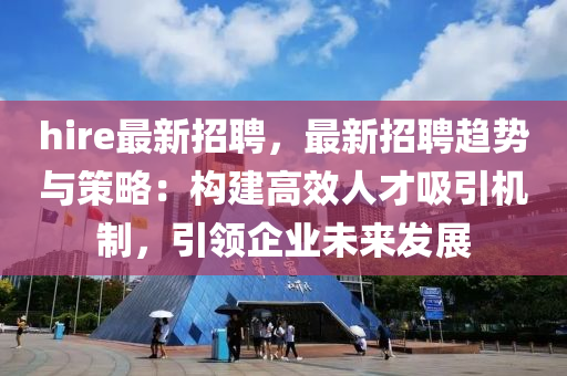 hire最新招聘，最新招聘趋势与策略：构建高效人才吸引机制，引领企业未来发展