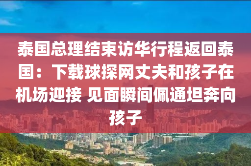 泰国总理结束访华行程返回泰国：下载球探网丈夫和孩子在机场迎接 见面瞬间佩通坦奔向孩子