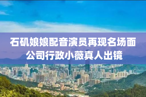 石矶娘娘配音演员再现名场面 公司行政小薇真人出镜