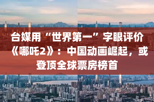 台媒用“世界第一”字眼评价《哪吒2》：中国动画崛起，或登顶全球票房榜首