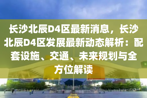 长沙北辰D4区最新消息，长沙北辰D4区发展最新动态解析：配套设施、交通、未来规划与全方位解读