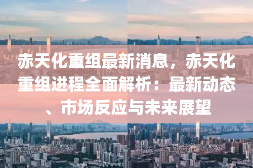 赤天化重组最新消息，赤天化重组进程全面解析：最新动态、市场反应与未来展望