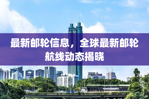 最新邮轮信息，全球最新邮轮航线动态揭晓