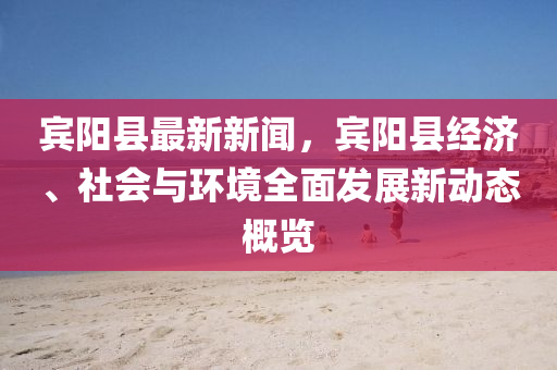 宾阳县最新新闻，宾阳县经济、社会与环境全面发展新动态概览