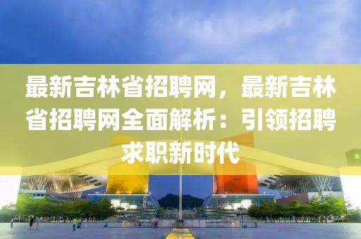 最新吉林省招聘网，最新吉林省招聘网全面解析：引领招聘求职新时代