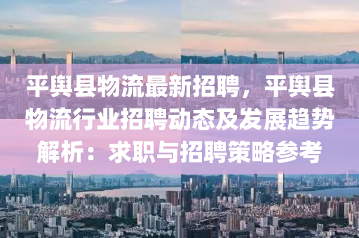 平舆县物流最新招聘，平舆县物流行业招聘动态及发展趋势解析：求职与招聘策略参考