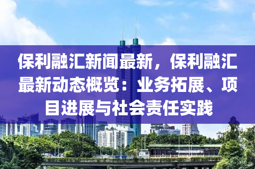 保利融汇新闻最新，保利融汇最新动态概览：业务拓展、项目进展与社会责任实践