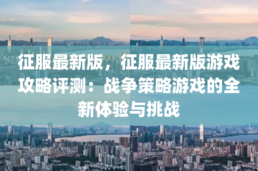 征服最新版，征服最新版游戏攻略评测：战争策略游戏的全新体验与挑战