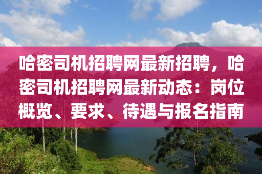 哈密司机招聘网最新招聘，哈密司机招聘网最新动态：岗位概览、要求、待遇与报名指南