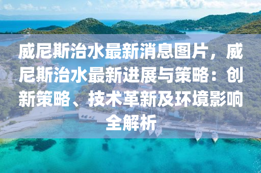 威尼斯治水最新消息图片，威尼斯治水最新进展与策略：创新策略、技术革新及环境影响全解析