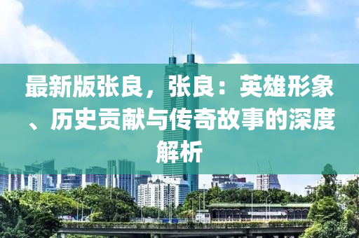 最新版张良，张良：英雄形象、历史贡献与传奇故事的深度解析