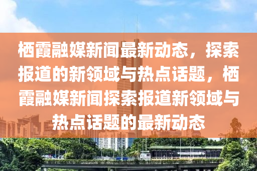 栖霞融媒新闻最新动态，探索报道的新领域与热点话题，栖霞融媒新闻探索报道新领域与热点话题的最新动态