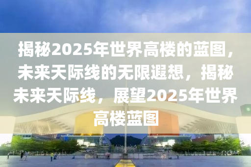 揭秘2025年世界高楼的蓝图，未来天际线的无限遐想，揭秘未来天际线，展望2025年世界高楼蓝图