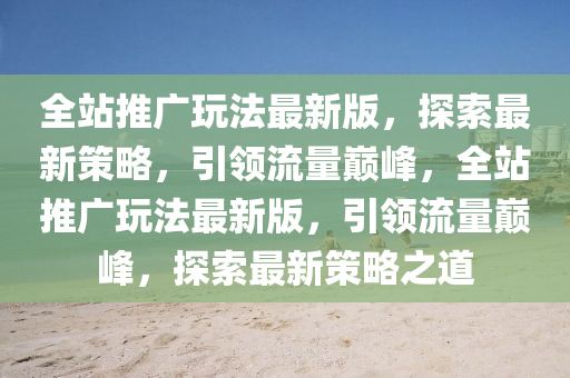 全站推广玩法最新版，探索最新策略，引领流量巅峰，全站推广玩法最新版，引领流量巅峰，探索最新策略之道