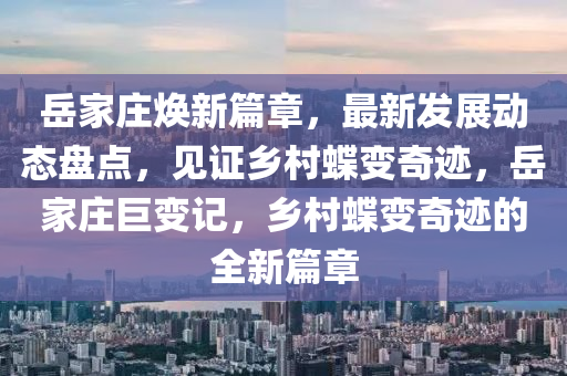 岳家庄焕新篇章，最新发展动态盘点，见证乡村蝶变奇迹，岳家庄巨变记，乡村蝶变奇迹的全新篇章