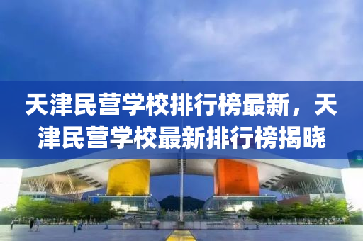 天津民营学校排行榜最新，天津民营学校最新排行榜揭晓